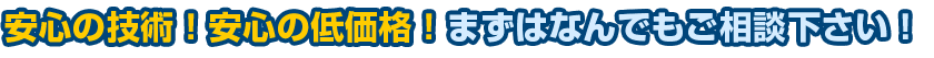 安心の技術！安心の低価格！まずはなんでもご相談下さい！